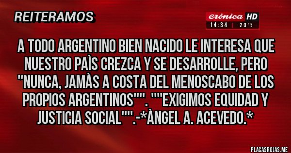 Placas Rojas - A todo Argentino Bien Nacido le interesa que Nuestro Paìs CREZCA y se DESARROLLE, PERO ''NUNCA, JAMÀS A COSTA DEL MENOSCABO DE LOS PROPIOS ARGENTINOS''''. ''''EXIGIMOS EQUIDAD Y JUSTICIA SOCIAL''''.-*Àngel A. Acevedo.*