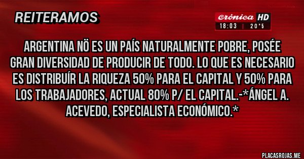 Placas Rojas - Argentina NÖ es un País naturalmente Pobre, Posée Gran Diversidad de Producir de todo. lo que es necesario es distribuír la Riqueza 50% para el Capital y 50% para los Trabajadores, actual 80% p/ el Capital.-*Ángel A. Acevedo, Especialista Económico.*