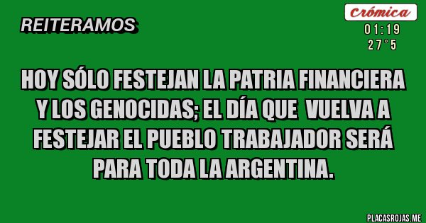 Placas Rojas - HOY sólo festejan la Patria Financiera y los Genocidas; el Día que  vuelva a festejar el Pueblo Trabajador será para toda la Argentina.