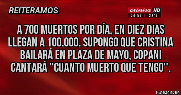 Placas Rojas - A 700 muertos por día, en diez dias llegan a 100.000. Supongo que Cristina bailará en plaza de mayo, copani cantará ''cuanto muerto que tengo''. Placas Rojas - A 700 muertos por día, en diez dias llegan a 100.000. Supongo que Cristina bailará en plaza de mayo, copani cantará ''cuanto muerto que tengo''.
