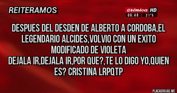 Placas Rojas - Despues del desden de Alberto a Cordoba,el legendario Alcides,volvio con un exito modificado de Violeta
Dejala ir,Dejala ir,Por que?,te lo digo Yo,Quien es? Cristina LRPQTP