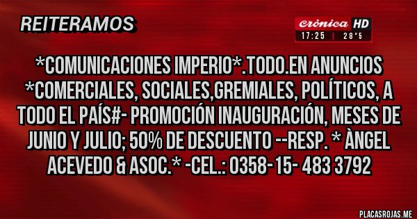 Placas Rojas - *COMUNICACIONES IMPERIO*.Todo.en Anuncios *Comerciales, Sociales,Gremiales, Políticos, A TODO EL PAÍS#- PROMOCIÓN INAUGURACIÓN, MESES DE JUNIO Y JULIO; 50% DE DESCUENTO --Resp. * Àngel Acevedo & Asoc.* -Cel.: 0358-15- 483 3792