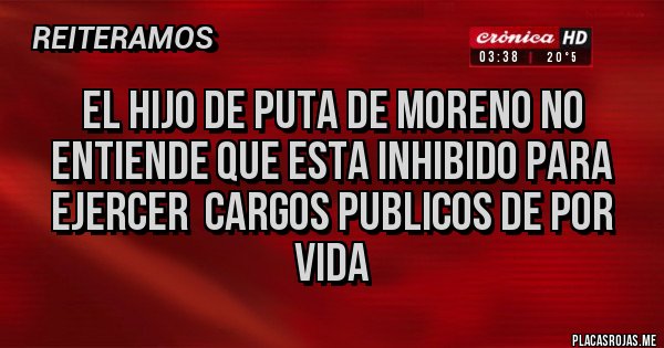 Placas Rojas - EL HIJO DE PUTA DE MORENO NO ENTIENDE QUE ESTA INHIBIDO PARA EJERCER  CARGOS PUBLICOS DE POR VIDA