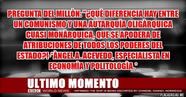 Placas Rojas - Pregunta del Millòn: ''¿Què diferencia hay entre un Comunismo y una AUTARQUÌA OLIGÀRQUICA CUASI MONÀRQUICA, QUE SE APODERA DE ATRIBUCIONES DE TODOS LOS PODERES DEL ESTADO?!-*Àngel A. Acevedo, Especialista en Economìa y Politologìa.*