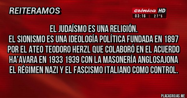 Placas Rojas - El judaísmo es una religión.
El Sionismo es una ideología política fundada en 1897 por el ateo Teodoro Herzl que colaboró en el Acuerdo Ha’avara en 1933 1939 con la masonería anglosajona el régimen nazi y el fascismo italiano como control.