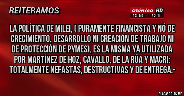 Placas Rojas - La política de Milei, ( puramente Financista y nó de crecimiento, desarrollo ni creación de trabajo ni de protección de Pymes), es la misma ya utilizada por Martínez de Hoz, Cavallo, De la Rúa y Macri: TOTALMENTE NEFASTAS, DESTRUCTIVAS Y DE ENTREGA.- Placas Rojas - La política de Milei, ( puramente Financista y nó de crecimiento, desarrollo ni creación de trabajo ni de protección de Pymes), es la misma ya utilizada por Martínez de Hoz, Cavallo, De la Rúa y Macri: TOTALMENTE NEFASTAS, DESTRUCTIVAS Y DE ENTREGA.-