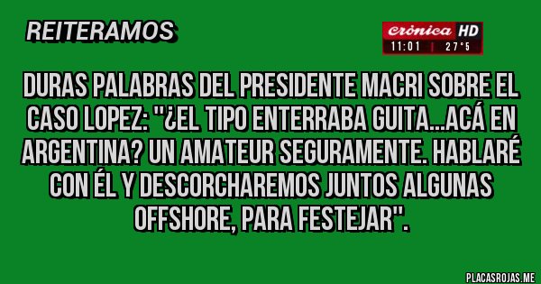 Placas Rojas - Duras palabras del Presidente Macri sobre el caso Lopez: ''¿EL TIPO ENTERRABA GUITA...ACÁ EN ARGENTINA? UN AMATEUR SEGURAMENTE. HABLARÉ CON ÉL Y DESCORCHAREMOS JUNTOS ALGUNAS OFFSHORE, PARA FESTEJAR''. Placas Rojas - Duras palabras del Presidente Macri sobre el caso Lopez: ''¿EL TIPO ENTERRABA GUITA...ACÁ EN ARGENTINA? UN AMATEUR SEGURAMENTE. HABLARÉ CON ÉL Y DESCORCHAREMOS JUNTOS ALGUNAS OFFSHORE, PARA FESTEJAR''.