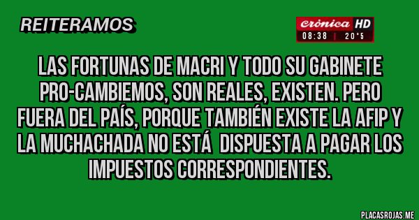 Placas Rojas - Las fortunas de MACRI y todo su gabinete PRO-Cambiemos, son reales, existen. Pero FUERA DEL PAÍS, PORQUE TAMBIÉN EXISTE LA AFIP y la muchachada no está  dispuesta a pagar los impuestos correspondientes.