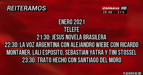 Placas Rojas - ENERO 2021
TELEFE
21:30: JESUS NOVELA BRASILERA
22:30: LA VOZ ARGENTINA CON ALEJANDRO WIEBE CON RICARDO MONTANER, LALI ESPOSITO, SEBASTIAN YATRA Y TINI STOSSEL
23:30: TRATO HECHO CON SANTIAGO DEL MORO