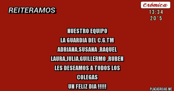 Placas Rojas - NUESTRO EQUIPO
LA GUARDIA DEL C.G.TM
ADRIANA,SUSANA ,RAQUEL
LAURA,JULIA,GUILLERMO ,RUBEN
LES DESEAMOS A TODOS LOS 
COLEGAS 
UN FELIZ DIA !!!!!