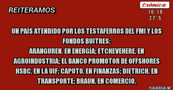 Placas Rojas - Un país atendido por los testaferros del FMI y los FONDOS BUITRES:
Aranguren, en Energía; Etchevehere, en Agroindustria; el banco promotor de offshores  HSBC, en la UIF; Caputo, en Finanzas; Dietrich, en Transporte; Braun, en Comercio.