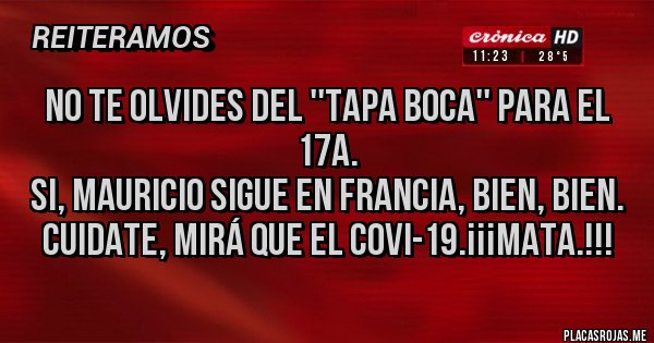 Placas Rojas - NO TE OLVIDES DEL ''TAPA BOCA'' PARA EL 17A.
SI, MAURICIO SIGUE EN FRANCIA, BIEN, BIEN.
CUIDATE, MIRÁ QUE EL COVI-19.¡¡¡MATA.!!! Placas Rojas - NO TE OLVIDES DEL ''TAPA BOCA'' PARA EL 17A.
SI, MAURICIO SIGUE EN FRANCIA, BIEN, BIEN.
CUIDATE, MIRÁ QUE EL COVI-19.¡¡¡MATA.!!!