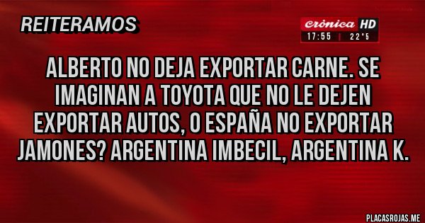 Placas Rojas - Alberto no deja exportar carne. Se imaginan a Toyota que no le dejen exportar autos, o España no exportar jamones? Argentina imbecil, argentina k.