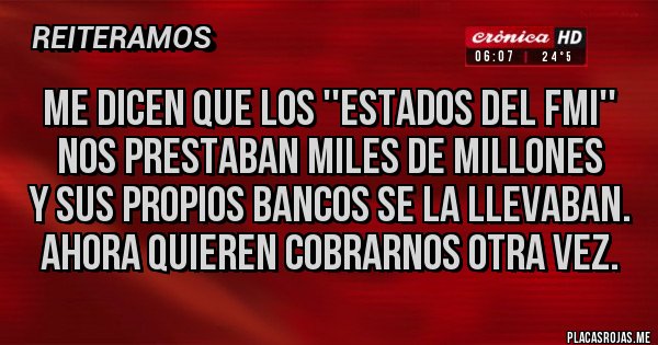 Placas Rojas - Me dicen que los ''estados del FMI''
Nos prestaban miles de millones
y sus propios bancos se la llevaban.
ahora quieren cobrarnos otra vez.