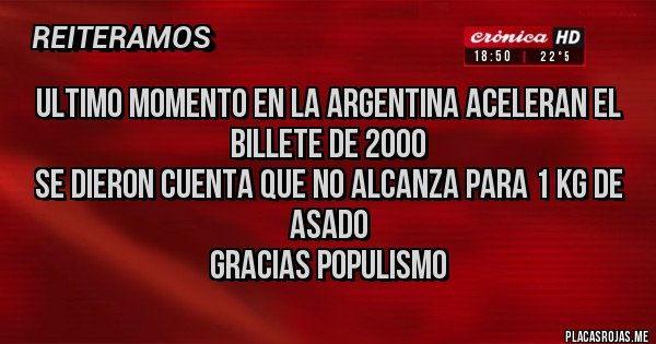 Placas Rojas - ULTIMO MOMENTO EN LA ARGENTINA ACELERAN EL BILLETE DE 2000
SE DIERON CUENTA QUE NO ALCANZA PARA 1 KG DE ASADO
GRACIAS POPULISMO