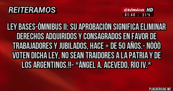 Placas Rojas - LEY BASES-ÒMNIBUS II: SU APROBACIÒN SIGNIFICA ELIMINAR DERECHOS ADQUIRIDOS Y CONSAGRADOS EN FAVOR DE TRABAJADORES Y JUBILADOS, HACE + DE 50 AÑOS.- NÒÒÒ VOTEN DICHA LEY, NO SEAN TRAIDORES A LA PATRIA Y DE LOS ARGENTINOS.!!- *Àngel A. Acevedo, Rìo IV.*