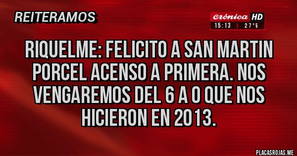 Placas Rojas - RIQUELME: FELICITO A SAN MARTIN PORCEL ACENSO A PRIMERA. NOS VENGAREMOS DEL 6 A 0 QUE NOS HICIERON EN 2013.