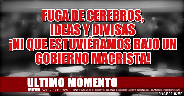 Placas Rojas - FUGA DE CEREBROS, 
IDEAS Y DIVISAS
 ¡NI QUE ESTUVIÉRAMOS BAJO UN GOBIERNO MACRISTA!