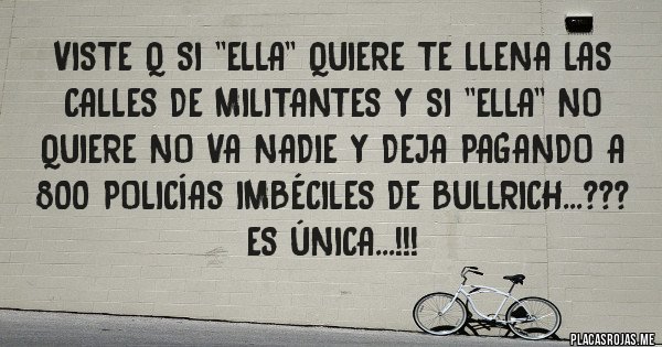 Placas Rojas - VISTE Q SI ''ELLA'' QUIERE TE LLENA LAS CALLES DE MILITANTES Y SI ''ELLA'' NO QUIERE NO VA NADIE Y DEJA PAGANDO A 800 POLICÍAS IMBÉCILES DE BULLRICH...???
ES ÚNICA...!!!