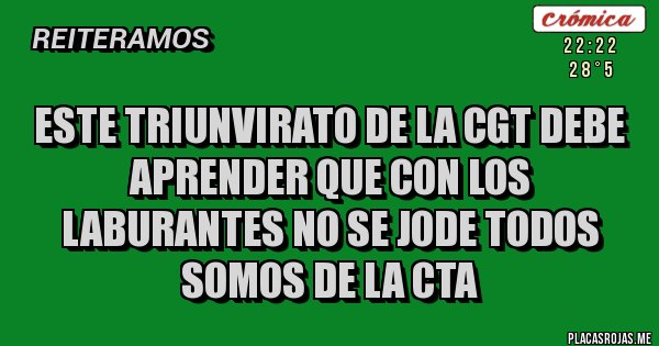 Placas Rojas - ESTE TRIUNVIRATO DE LA CGT DEBE APRENDER QUE CON LOS LABURANTES NO SE JODE TODOS SOMOS DE LA CTA Placas Rojas - ESTE TRIUNVIRATO DE LA CGT DEBE APRENDER QUE CON LOS LABURANTES NO SE JODE TODOS SOMOS DE LA CTA