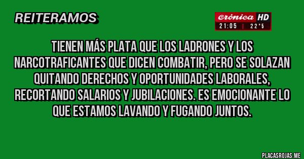 Placas Rojas - Tienen más plata que los ladrones y los narcotraficantes que dicen combatir, pero se solazan quitando derechos y oportunidades laborales, recortando salarios y jubilaciones. Es emocionante lo que estamos lavando y fugando juntos. 