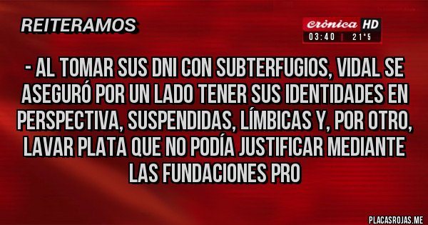 Placas Rojas - - Al tomar sus DNI con subterfugios, Vidal se aseguró por un lado tener sus identidades en perspectiva, suspendidas, límbicas y, por otro, lavar plata que no podía justificar mediante las fundaciones pro