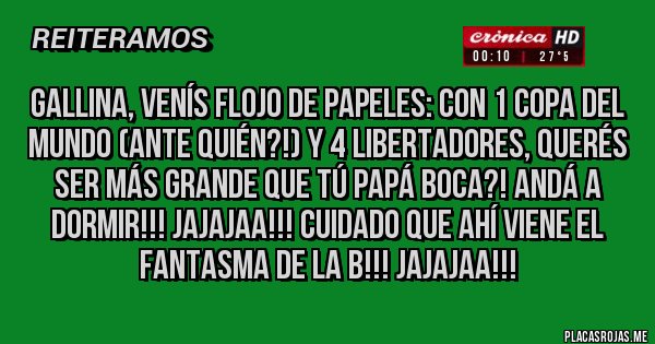 Placas Rojas - Gallina, venís flojo de papeles: con 1 copa del mundo (ante quién?!) y 4 LIBERTADORES, querés ser más grande que tú Papá BOCA?! ANDÁ A DORMIR!!! JAJAJAA!!! CUIDADO QUE AHÍ VIENE EL FANTASMA DE LA B!!! JAJAJAA!!!