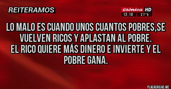 Placas Rojas - LO MALO ES CUANDO UNOS CUANTOS POBRES,SE VUELVEN RICOS Y APLASTAN AL POBRE.
EL RICO QUIERE MÁS DINERO E INVIERTE Y EL POBRE GANA.