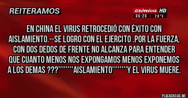 Placas Rojas - EN CHINA EL VIRUS RETROCEDIÓ CON ÉXITO CON AISLAMIENTO.--SE LOGRO CON EL EJERCITO .POR LA FUERZA, CON DOS DEDOS DE FRENTE NO ALCANZA PARA ENTENDER QUE CUANTO MENOS NOS EXPONGAMOS MENOS EXPONEMOS A LOS DEMAS ???''''''''AISLAMIENTO''''''''Y EL VIRUS MUERE.