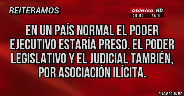 Placas Rojas - EN UN PAÍS NORMAL EL PODER EJECUTIVO ESTARÍA PRESO. EL PODER LEGISLATIVO Y EL JUDICIAL TAMBIÉN, POR ASOCIACIÓN ILÍCITA.