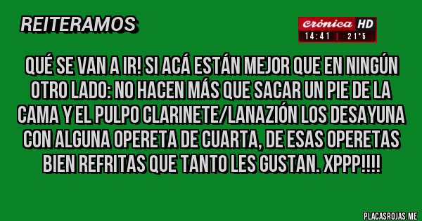 Placas Rojas - Qué se van a ir! Si acá están mejor que en ningún otro lado: no hacen más que sacar un pie de la cama y el pulpo Clarinete/LaNazión los desayuna con alguna opereta de cuarta, de esas operetas bien refritas que tanto les gustan. XPPP!!!!