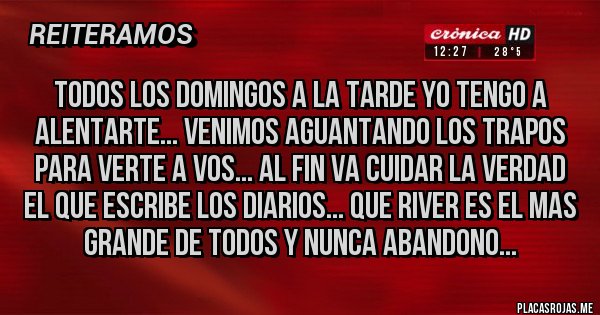 Placas Rojas - TODOS LOS DOMINGOS A LA TARDE YO TENGO A ALENTARTE... VENIMOS AGUANTANDO LOS TRAPOS PARA VERTE A VOS... AL FIN VA CUIDAR LA VERDAD EL QUE ESCRIBE LOS DIARIOS... QUE RIVER ES EL MAS GRANDE DE TODOS Y NUNCA ABANDONO...