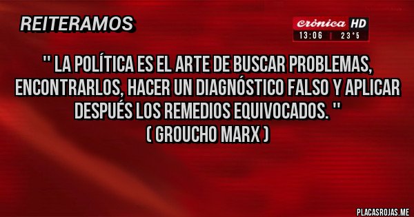 Placas Rojas - '' La política es el arte de buscar problemas, encontrarlos, hacer un diagnóstico falso y aplicar después los remedios equivocados. ''                
( Groucho Marx )
