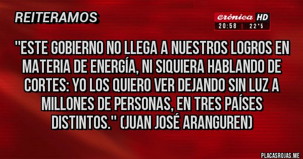 Placas Rojas - ''ESTE GOBIERNO NO LLEGA A NUESTROS LOGROS EN MATERIA DE ENERGÍA, NI SIQUIERA HABLANDO DE CORTES: YO LOS QUIERO VER DEJANDO SIN LUZ A MILLONES DE PERSONAS, EN TRES PAÍSES DISTINTOS.'' (JUAN JOSÉ ARANGUREN)