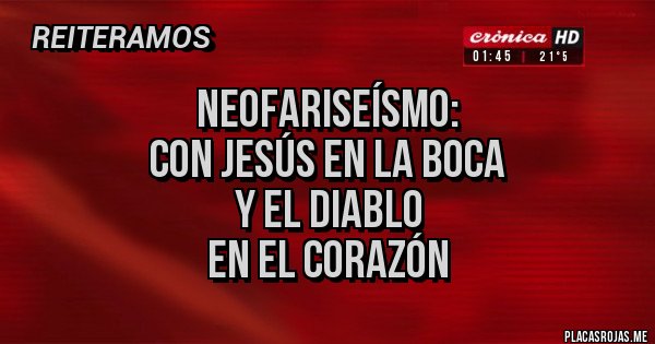 Placas Rojas - NEOFARISEÍSMO:
CON JESÚS EN LA BOCA
Y EL DIABLO
EN EL CORAZÓN Placas Rojas - NEOFARISEÍSMO:
CON JESÚS EN LA BOCA
Y EL DIABLO
EN EL CORAZÓN