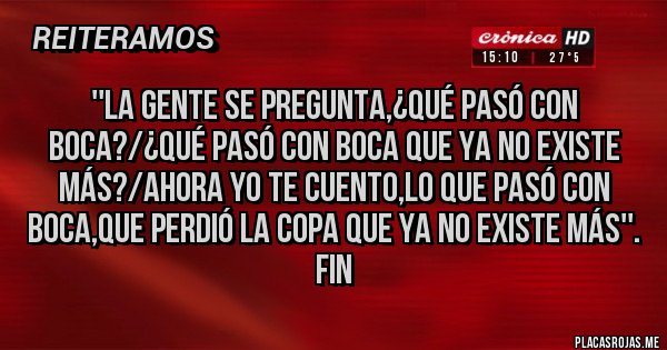 Placas Rojas - ''LA GENTE SE PREGUNTA,¿QUÉ PASÓ CON BOCA?/¿QUÉ PASÓ CON BOCA QUE YA NO EXISTE MÁS?/AHORA YO TE CUENTO,LO QUE PASÓ CON BOCA,QUE PERDIÓ LA COPA QUE YA NO EXISTE MÁS''.
FIN Placas Rojas - ''LA GENTE SE PREGUNTA,¿QUÉ PASÓ CON BOCA?/¿QUÉ PASÓ CON BOCA QUE YA NO EXISTE MÁS?/AHORA YO TE CUENTO,LO QUE PASÓ CON BOCA,QUE PERDIÓ LA COPA QUE YA NO EXISTE MÁS''.
FIN