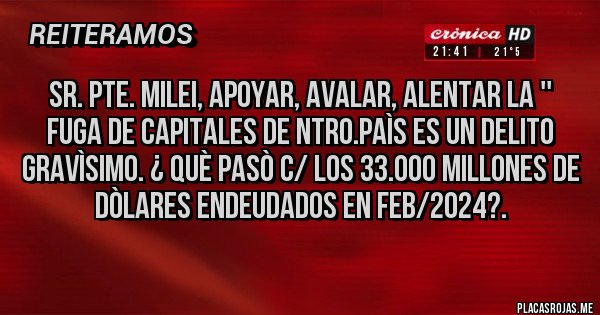Placas Rojas - SR. PTE. MILEI, APOYAR, AVALAR, ALENTAR LA '' FUGA DE CAPITALES DE NTRO.PAÌS ES UN DELITO GRAVÌSIMO. ¿ QUÈ PASÒ C/ LOS 33.000 MILLONES DE DÒLARES ENDEUDADOS EN FEB/2024?.