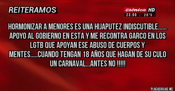 Placas Rojas - Hormonizar a menores es una hijaputez indiscutible...... 
Apoyo al gobierno en esta y me recontra garco en los LGTB que apoyan ese abuso de cuerpos y mentes.....cuando tengan 18 años que hagan de su culo un carnaval...antes no !!!!!