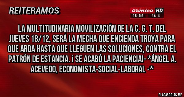 Placas Rojas - LA MULTITUDINARIA MOVILIZACIÓN DE LA C. G. T, DEL JUEVES 18/12, SERÁ LA MECHA QUE ENCIENDA TROYA PARA QUE ARDA HASTA QUE LLEGUEN LAS SOLUCIONES, CONTRA EL PATRÓN DE ESTANCIA. ¡ SE ACABÓ LA PACIENCIA!- *Ángel A. Acevedo, Economista-Social-Laboral -*