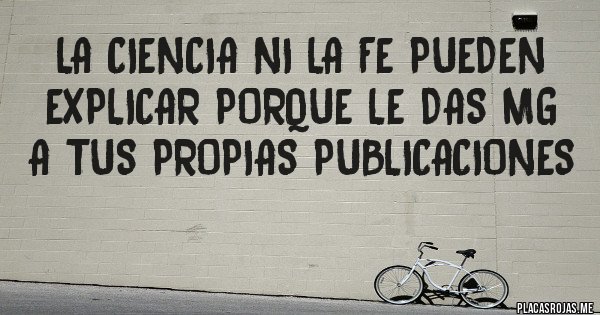 Placas Rojas - LA CIENCIA NI LA FE PUEDEN EXPLICAR PORQUE LE DAS MG A TUS PROPIAS PUBLICACIONES