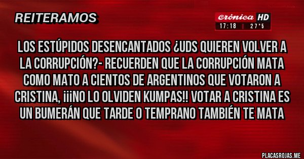 Placas Rojas - LOS ESTÚPIDOS DESENCANTADOS ¿UDS QUIEREN VOLVER A LA CORRUPCIÓN?- RECUERDEN QUE LA CORRUPCIÓN MATA COMO MATO A CIENTOS DE ARGENTINOS QUE VOTARON A CRISTINA, ¡¡¡NO LO OLVIDEN KUMPAS!! VOTAR A CRISTINA ES UN BUMERÁN QUE TARDE O TEMPRANO TAMBIÉN TE MATA