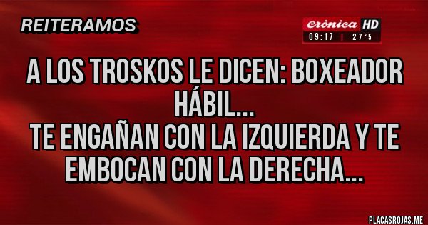 Placas Rojas - A LOS TROSKOS LE DICEN: BOXEADOR HÁBIL...
TE ENGAÑAN CON LA IZQUIERDA Y TE EMBOCAN CON LA DERECHA... Placas Rojas - A LOS TROSKOS LE DICEN: BOXEADOR HÁBIL...
TE ENGAÑAN CON LA IZQUIERDA Y TE EMBOCAN CON LA DERECHA...