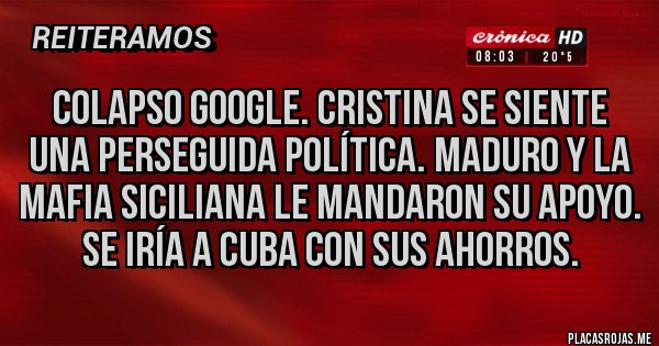 Placas Rojas - COLAPSO GOOGLE. CRISTINA SE SIENTE UNA PERSEGUIDA POLÍTICA. MADURO Y LA MAFIA SICILIANA LE MANDARON SU APOYO. SE IRÍA A CUBA CON SUS AHORROS. Placas Rojas - COLAPSO GOOGLE. CRISTINA SE SIENTE UNA PERSEGUIDA POLÍTICA. MADURO Y LA MAFIA SICILIANA LE MANDARON SU APOYO. SE IRÍA A CUBA CON SUS AHORROS.