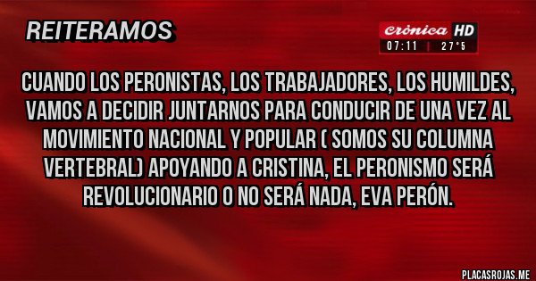 Placas Rojas - Cuando los peronistas, los trabajadores, los humildes, vamos a decidir juntarnos para conducir de una vez al movimiento nacional y popular ( SOMOS SU COLUMNA VERTEBRAL) apoyando a Cristina, el peronismo será revolucionario o no será nada, EVA PERÓN. Placas Rojas - Cuando los peronistas, los trabajadores, los humildes, vamos a decidir juntarnos para conducir de una vez al movimiento nacional y popular ( SOMOS SU COLUMNA VERTEBRAL) apoyando a Cristina, el peronismo será revolucionario o no será nada, EVA PERÓN.