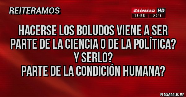 Placas Rojas - HACERSE LOS BOLUDOS VIENE A SER 
PARTE DE LA CIENCIA O DE LA POLÍTICA? 
Y SERLO? 
PARTE DE LA CONDICIÓN HUMANA?