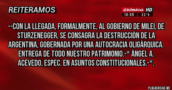 Placas Rojas - --CON LA LLEGADA, FORMALMENTE, AL GOBIERNO DE MILEI, DE STURZENEGGER, SE CONSAGRA LA DESTRUCCIÒN DE LA ARGENTINA, GOBERNADA POR UNA AUTOCRACIA OLIGÀRQUICA. ENTREGA DE TODO NUESTRO PATRIMONIO.-* Àngel A. Acevedo, Espec. en Asuntos Constitucionales.-*.