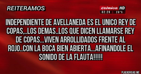 Placas Rojas - INDEPENDIENTE DE AVELLANEDA ES EL UNICO REY DE COPAS,..LOS DEMAS..LOS QUE DICEN LLAMARSE REY DE COPAS...VIVEN ARROLLIDADOS FRENTE AL ROJO..CON LA BOCA BIEN ABIERTA...AFINANDOLE EL SONIDO DE LA FLAUTA!!!!!