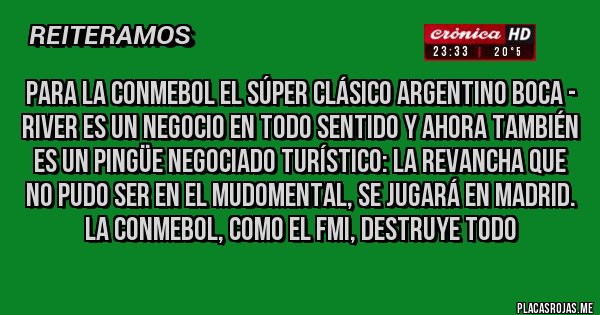 Placas Rojas - Para la CONMEBOL el súper clásico argentino BOCA - River es un negocio en todo sentido y ahora también es un pingüe negociado turístico: la revancha que no pudo ser en el Mudomental, se jugará en Madrid. La Conmebol, como el FMI, destruye todo