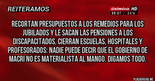 Placas Rojas - Recortan presupuestos a los remedios para los jubilados y le sacan las pensiones a los discapacitados, cierran escuelas, hospitales y profesorados: nadie puede decir que el gobierno de Macri no es materialista al mango. Digamos todo. 
