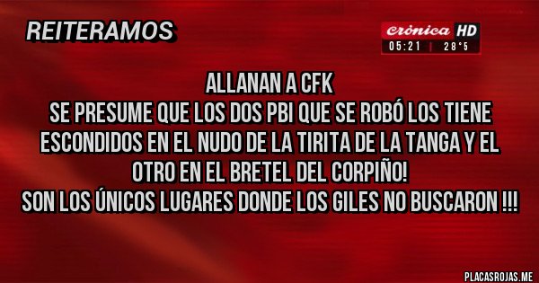Placas Rojas - Allanan a CFK 
Se presume que los dos PBI que se robó los tiene escondidos en el nudo de la tirita de la tanga y el otro en el bretel del corpiño!
Son los únicos lugares donde los giles no buscaron !!!